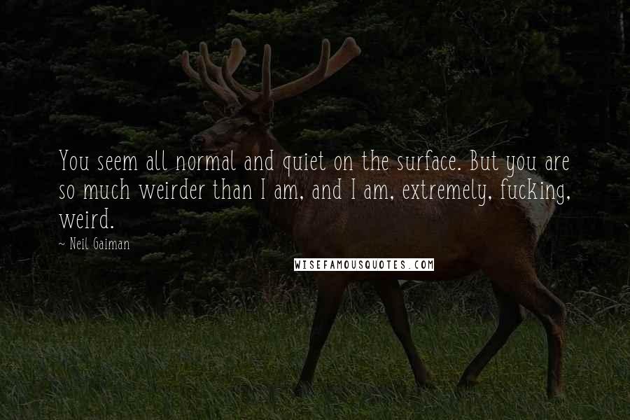 Neil Gaiman Quotes: You seem all normal and quiet on the surface. But you are so much weirder than I am, and I am, extremely, fucking, weird.