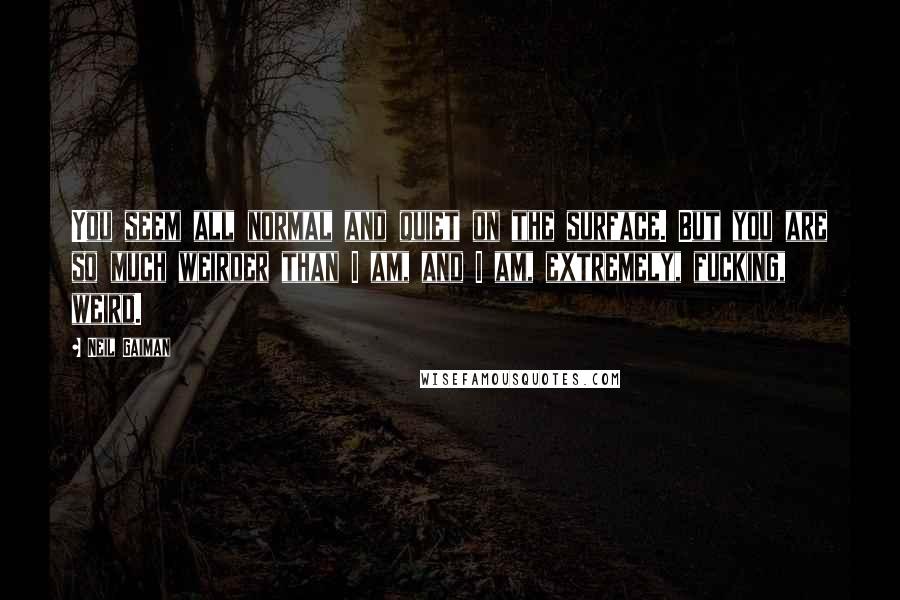 Neil Gaiman Quotes: You seem all normal and quiet on the surface. But you are so much weirder than I am, and I am, extremely, fucking, weird.