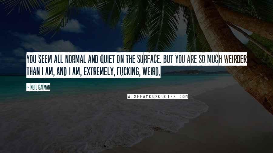 Neil Gaiman Quotes: You seem all normal and quiet on the surface. But you are so much weirder than I am, and I am, extremely, fucking, weird.