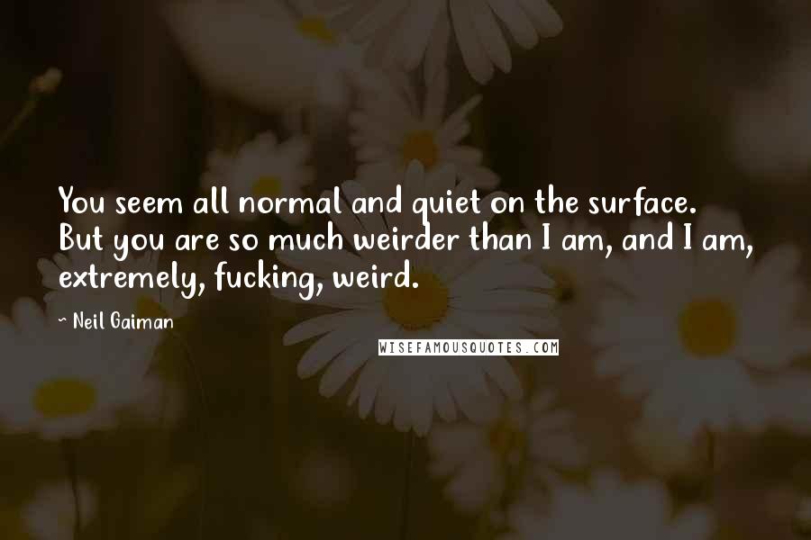 Neil Gaiman Quotes: You seem all normal and quiet on the surface. But you are so much weirder than I am, and I am, extremely, fucking, weird.