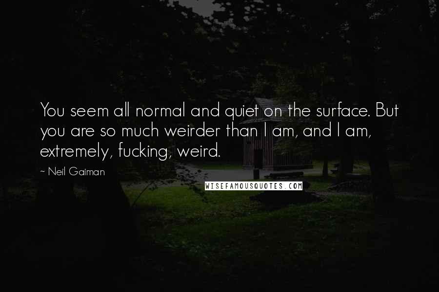 Neil Gaiman Quotes: You seem all normal and quiet on the surface. But you are so much weirder than I am, and I am, extremely, fucking, weird.