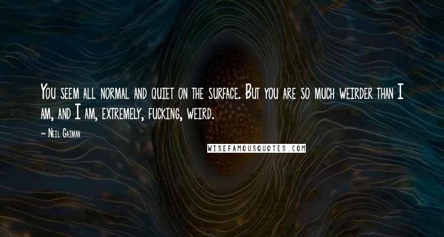 Neil Gaiman Quotes: You seem all normal and quiet on the surface. But you are so much weirder than I am, and I am, extremely, fucking, weird.