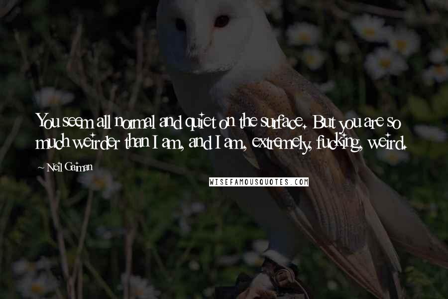 Neil Gaiman Quotes: You seem all normal and quiet on the surface. But you are so much weirder than I am, and I am, extremely, fucking, weird.