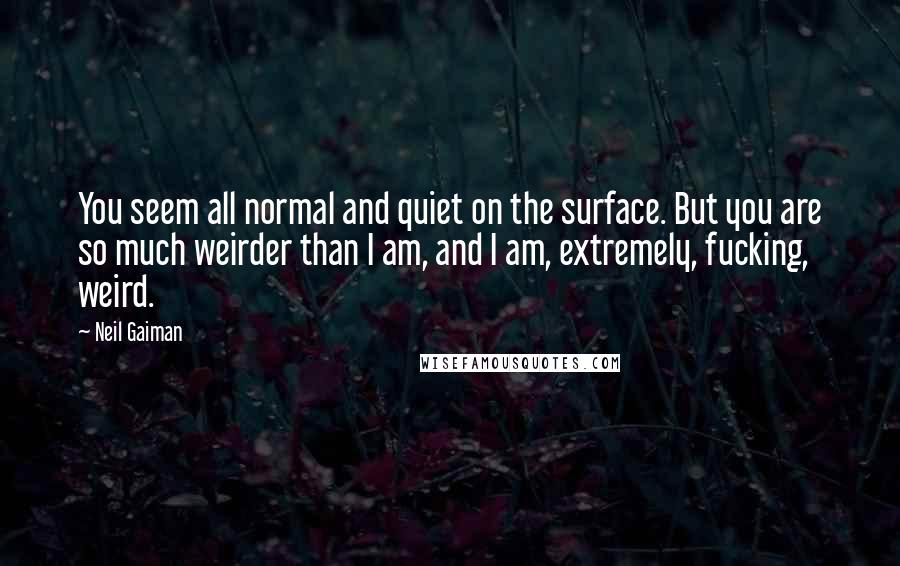 Neil Gaiman Quotes: You seem all normal and quiet on the surface. But you are so much weirder than I am, and I am, extremely, fucking, weird.