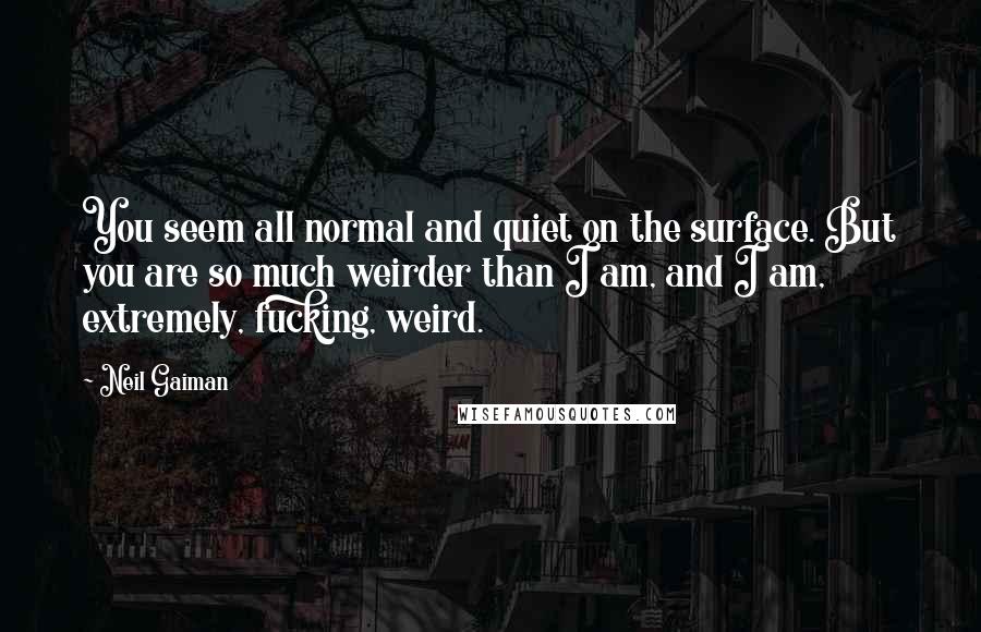 Neil Gaiman Quotes: You seem all normal and quiet on the surface. But you are so much weirder than I am, and I am, extremely, fucking, weird.