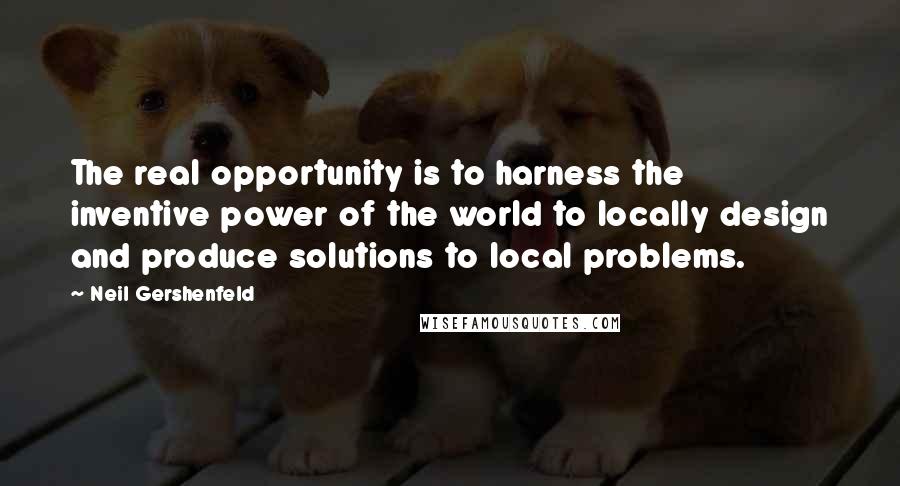 Neil Gershenfeld Quotes: The real opportunity is to harness the inventive power of the world to locally design and produce solutions to local problems.