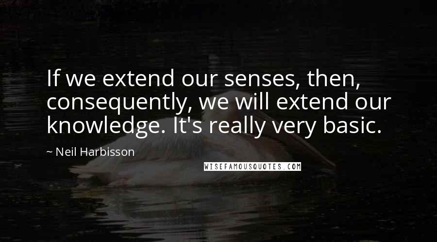 Neil Harbisson Quotes: If we extend our senses, then, consequently, we will extend our knowledge. It's really very basic.