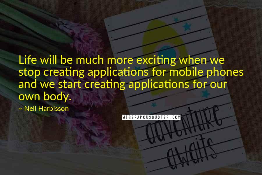 Neil Harbisson Quotes: Life will be much more exciting when we stop creating applications for mobile phones and we start creating applications for our own body.