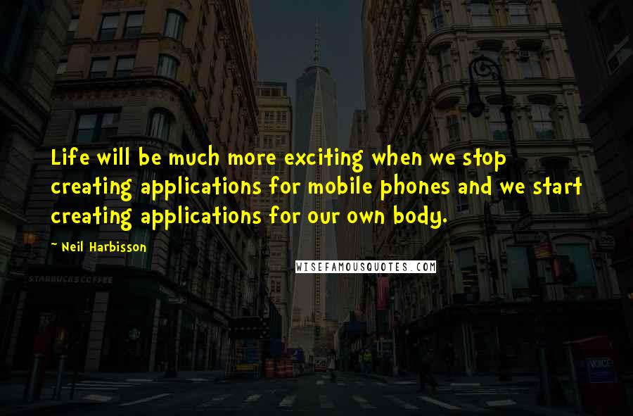 Neil Harbisson Quotes: Life will be much more exciting when we stop creating applications for mobile phones and we start creating applications for our own body.