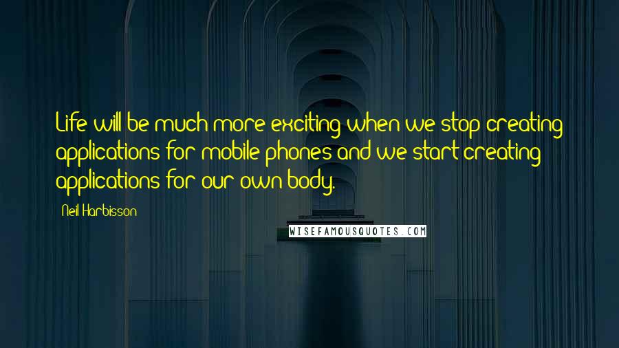 Neil Harbisson Quotes: Life will be much more exciting when we stop creating applications for mobile phones and we start creating applications for our own body.