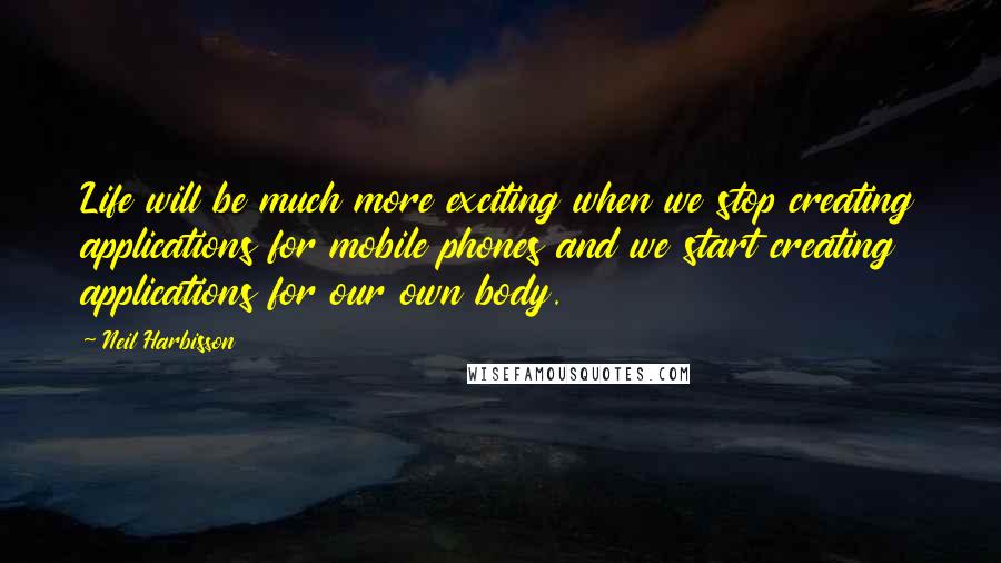 Neil Harbisson Quotes: Life will be much more exciting when we stop creating applications for mobile phones and we start creating applications for our own body.