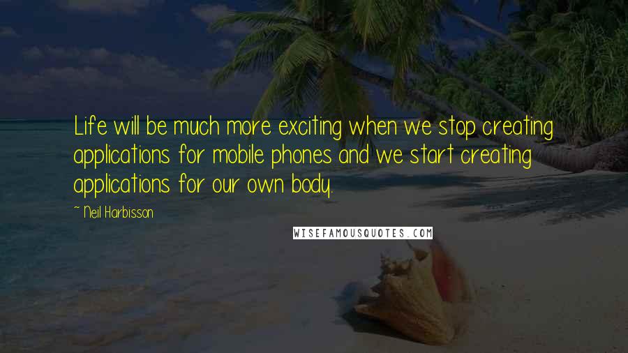 Neil Harbisson Quotes: Life will be much more exciting when we stop creating applications for mobile phones and we start creating applications for our own body.