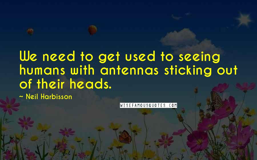 Neil Harbisson Quotes: We need to get used to seeing humans with antennas sticking out of their heads.