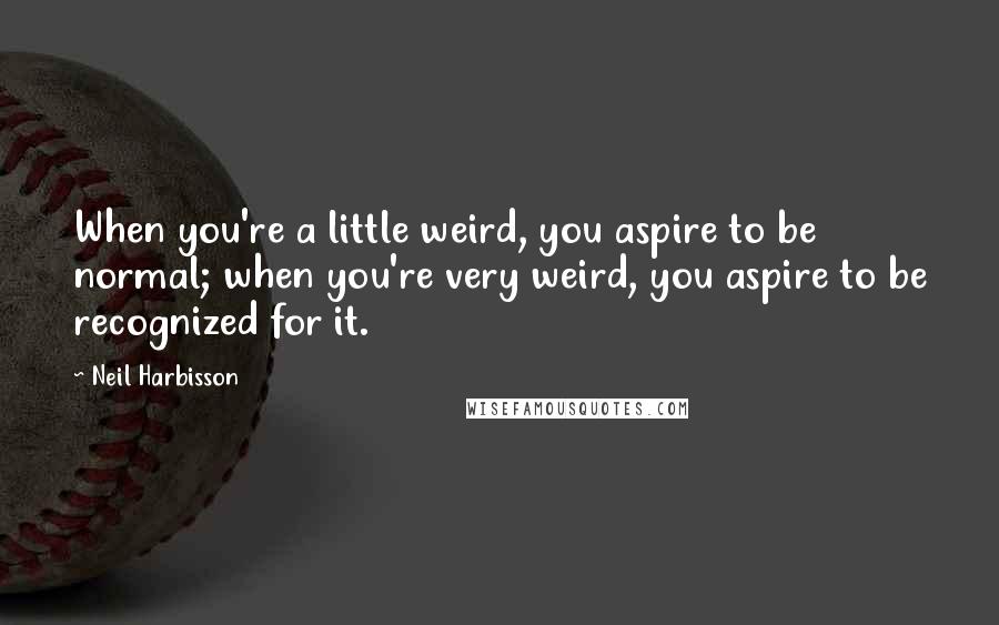 Neil Harbisson Quotes: When you're a little weird, you aspire to be normal; when you're very weird, you aspire to be recognized for it.