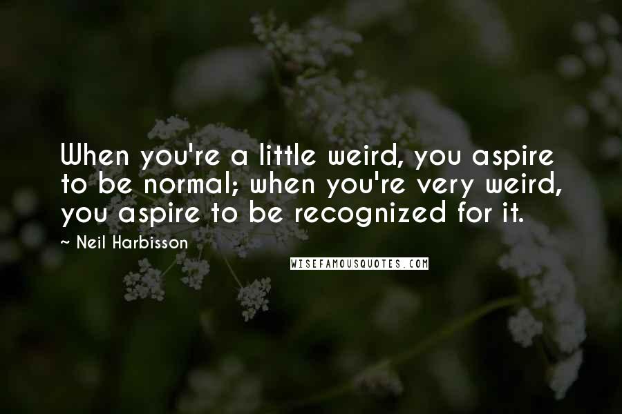 Neil Harbisson Quotes: When you're a little weird, you aspire to be normal; when you're very weird, you aspire to be recognized for it.