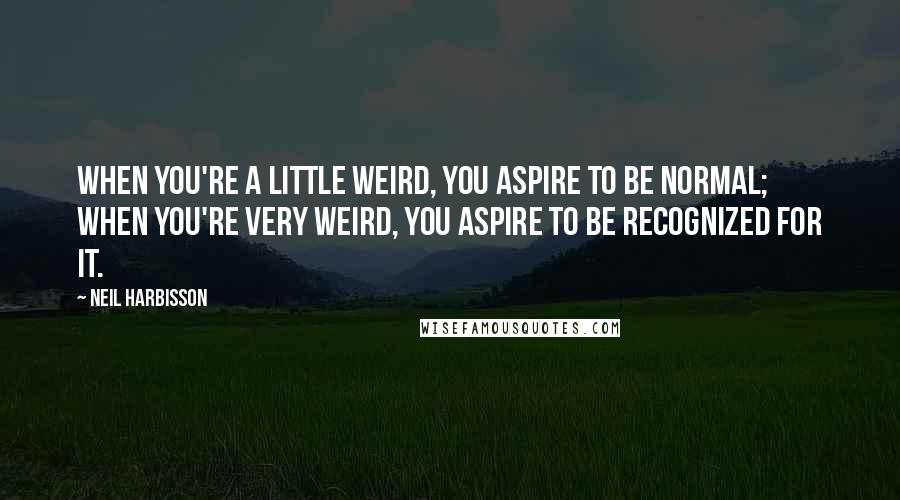 Neil Harbisson Quotes: When you're a little weird, you aspire to be normal; when you're very weird, you aspire to be recognized for it.