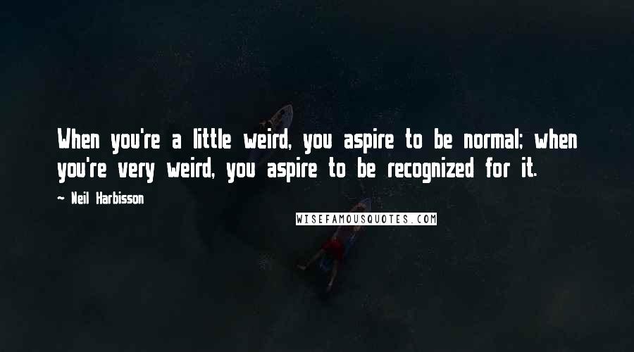 Neil Harbisson Quotes: When you're a little weird, you aspire to be normal; when you're very weird, you aspire to be recognized for it.