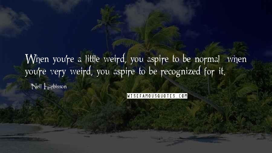 Neil Harbisson Quotes: When you're a little weird, you aspire to be normal; when you're very weird, you aspire to be recognized for it.