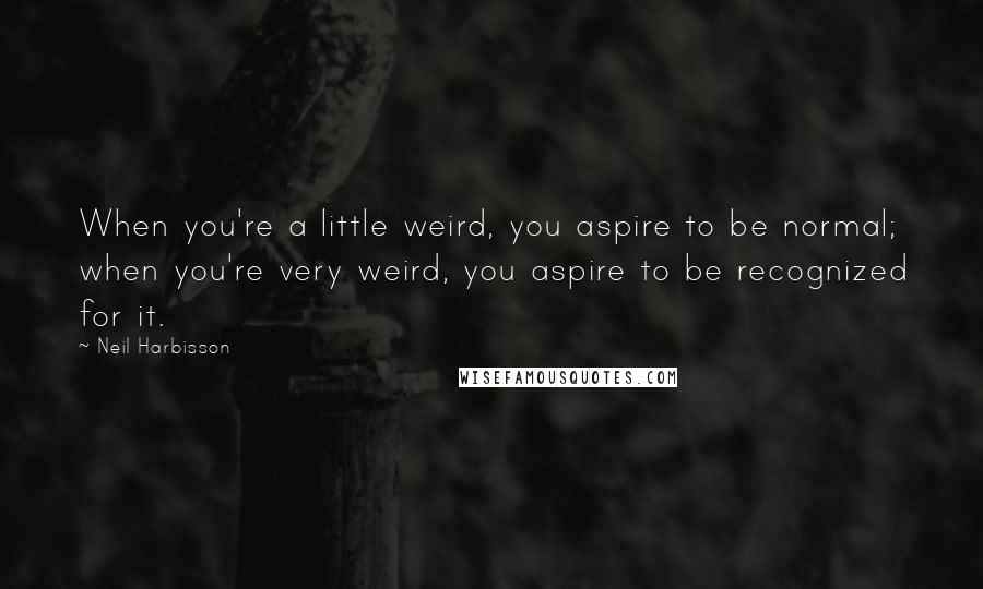 Neil Harbisson Quotes: When you're a little weird, you aspire to be normal; when you're very weird, you aspire to be recognized for it.