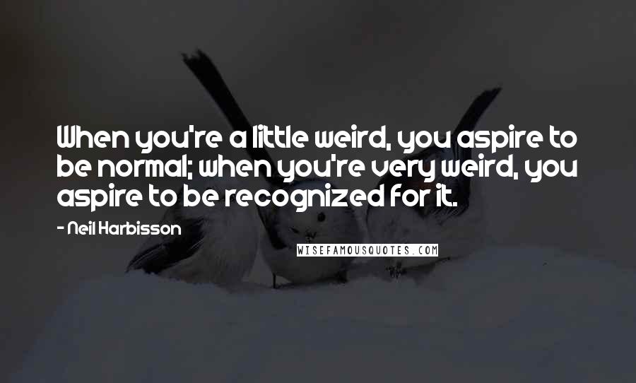 Neil Harbisson Quotes: When you're a little weird, you aspire to be normal; when you're very weird, you aspire to be recognized for it.