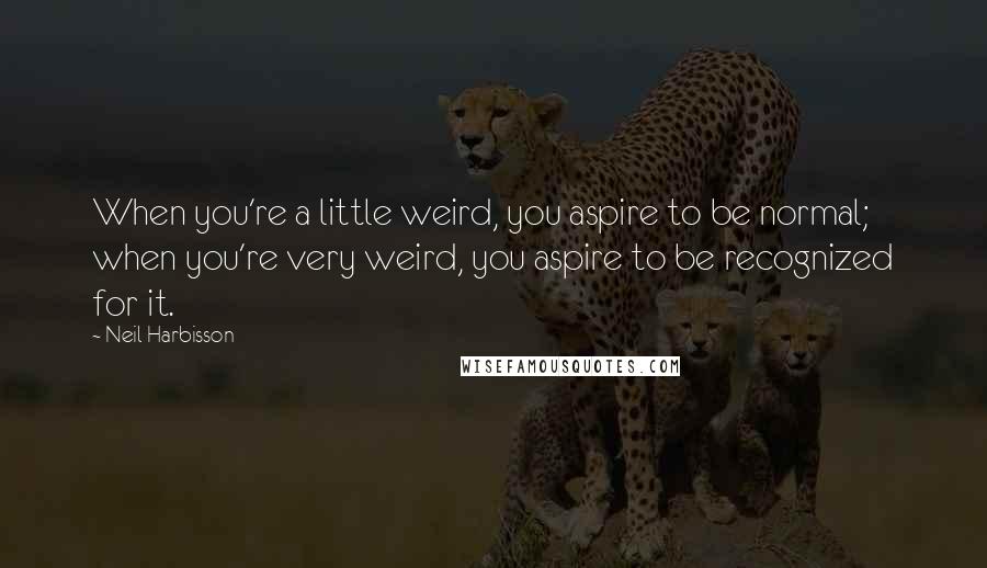 Neil Harbisson Quotes: When you're a little weird, you aspire to be normal; when you're very weird, you aspire to be recognized for it.