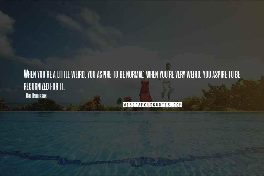 Neil Harbisson Quotes: When you're a little weird, you aspire to be normal; when you're very weird, you aspire to be recognized for it.