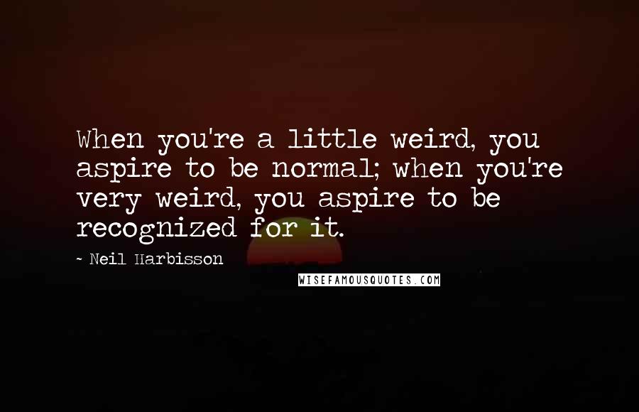 Neil Harbisson Quotes: When you're a little weird, you aspire to be normal; when you're very weird, you aspire to be recognized for it.