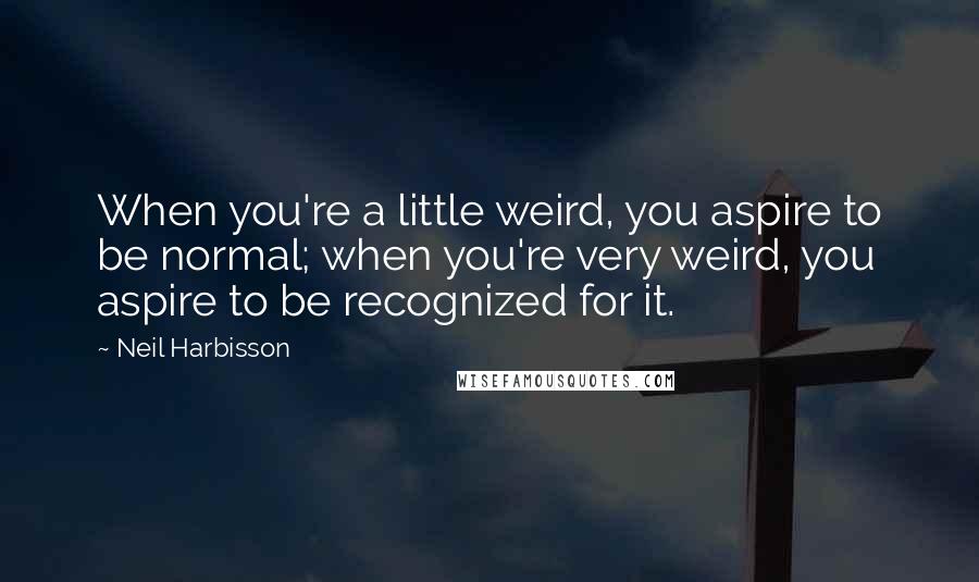 Neil Harbisson Quotes: When you're a little weird, you aspire to be normal; when you're very weird, you aspire to be recognized for it.