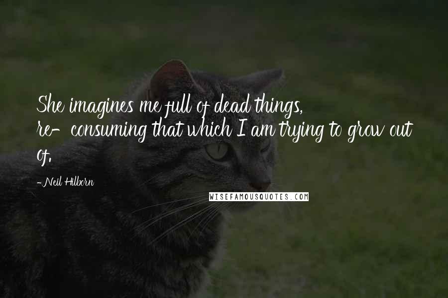 Neil Hilborn Quotes: She imagines me full of dead things, re-consuming that which I am trying to grow out of.