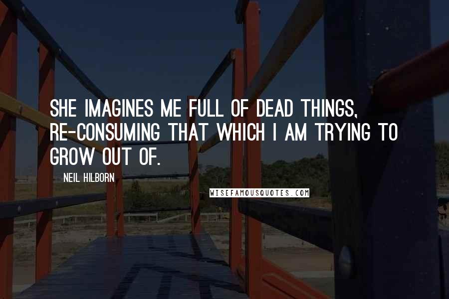 Neil Hilborn Quotes: She imagines me full of dead things, re-consuming that which I am trying to grow out of.
