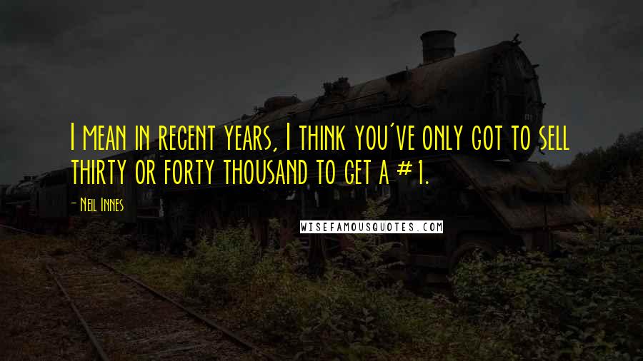 Neil Innes Quotes: I mean in recent years, I think you've only got to sell thirty or forty thousand to get a #1.