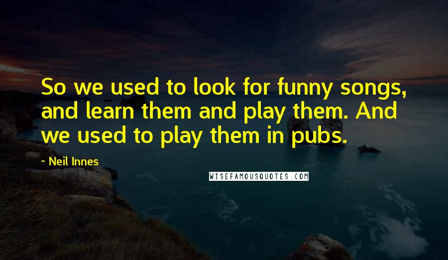 Neil Innes Quotes: So we used to look for funny songs, and learn them and play them. And we used to play them in pubs.