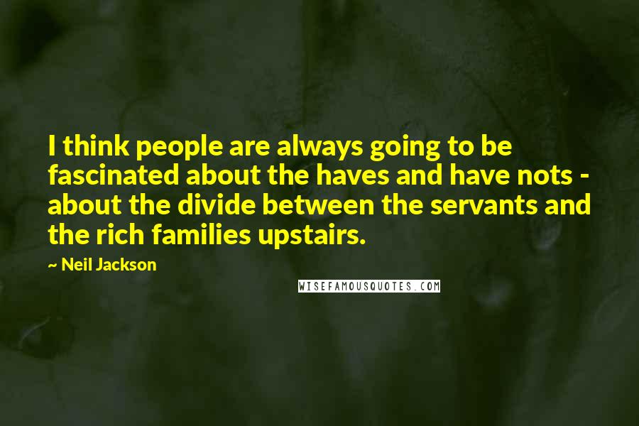 Neil Jackson Quotes: I think people are always going to be fascinated about the haves and have nots - about the divide between the servants and the rich families upstairs.