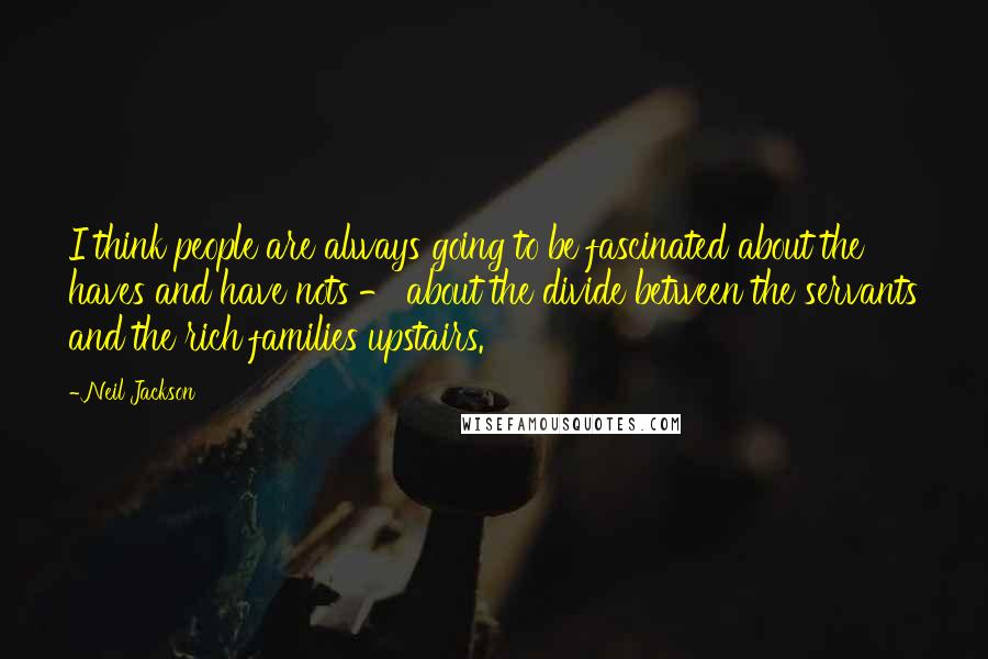 Neil Jackson Quotes: I think people are always going to be fascinated about the haves and have nots - about the divide between the servants and the rich families upstairs.