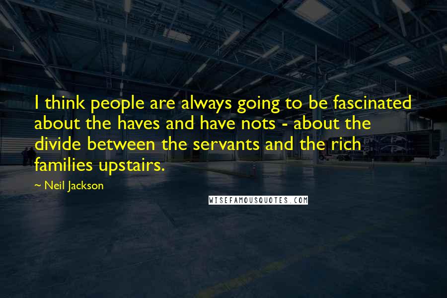 Neil Jackson Quotes: I think people are always going to be fascinated about the haves and have nots - about the divide between the servants and the rich families upstairs.