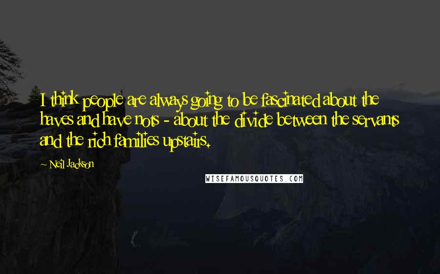Neil Jackson Quotes: I think people are always going to be fascinated about the haves and have nots - about the divide between the servants and the rich families upstairs.