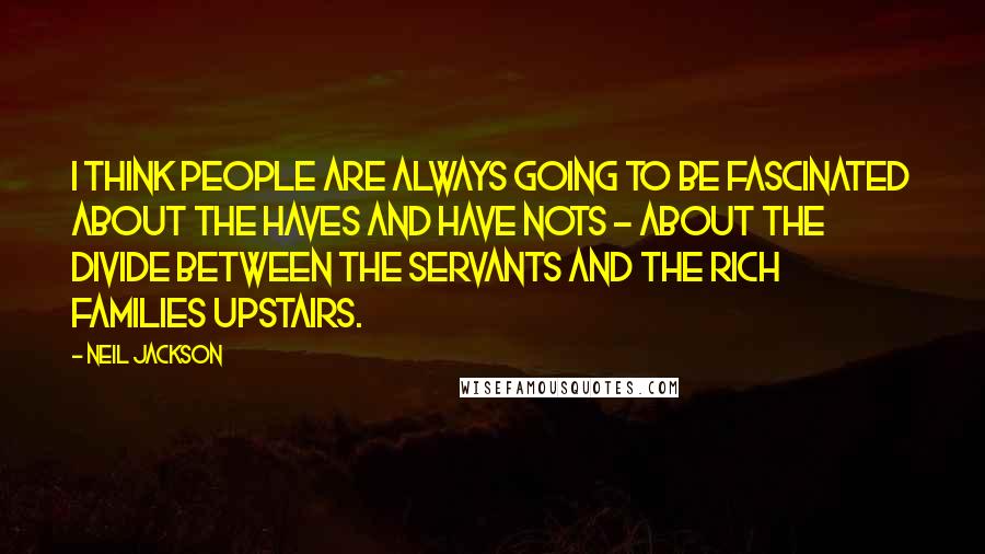 Neil Jackson Quotes: I think people are always going to be fascinated about the haves and have nots - about the divide between the servants and the rich families upstairs.