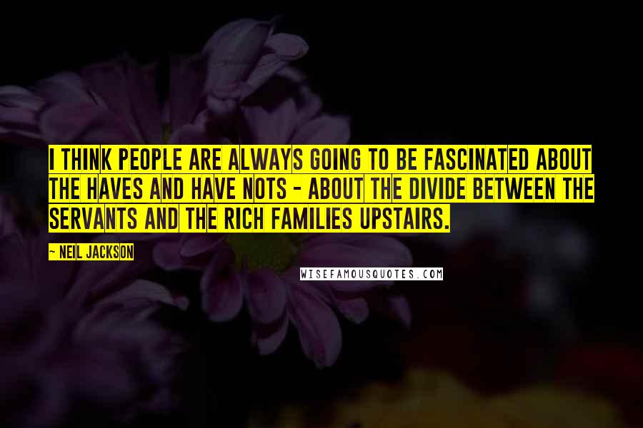 Neil Jackson Quotes: I think people are always going to be fascinated about the haves and have nots - about the divide between the servants and the rich families upstairs.