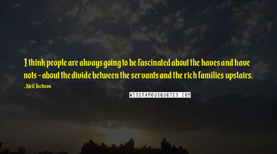 Neil Jackson Quotes: I think people are always going to be fascinated about the haves and have nots - about the divide between the servants and the rich families upstairs.