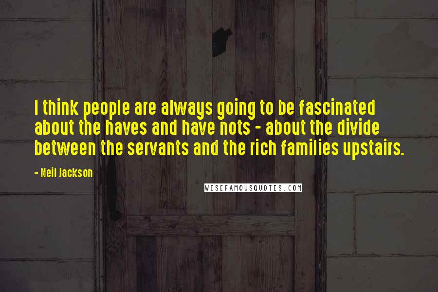 Neil Jackson Quotes: I think people are always going to be fascinated about the haves and have nots - about the divide between the servants and the rich families upstairs.