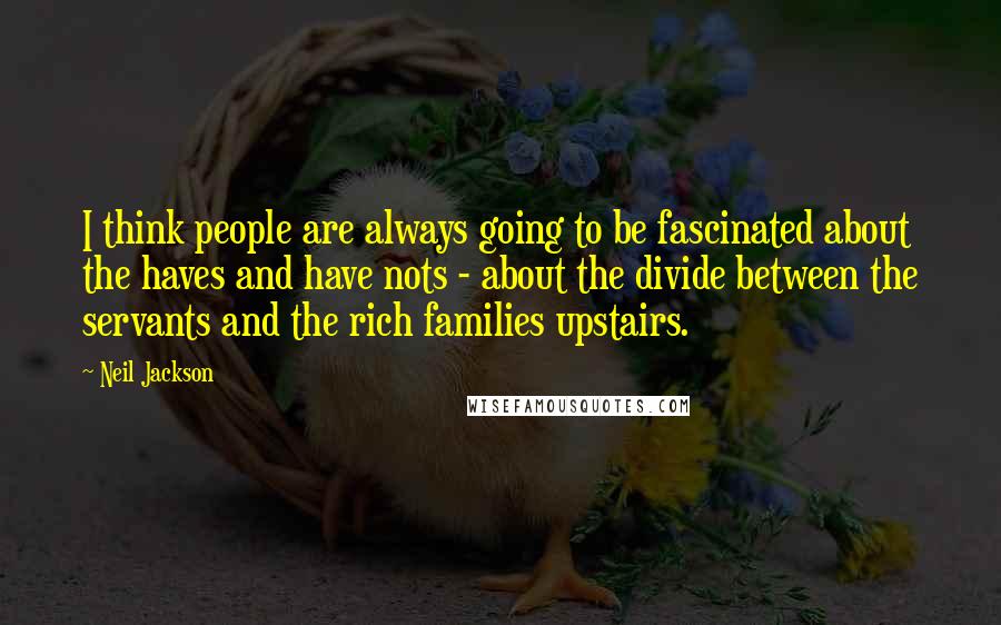 Neil Jackson Quotes: I think people are always going to be fascinated about the haves and have nots - about the divide between the servants and the rich families upstairs.