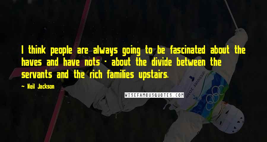 Neil Jackson Quotes: I think people are always going to be fascinated about the haves and have nots - about the divide between the servants and the rich families upstairs.