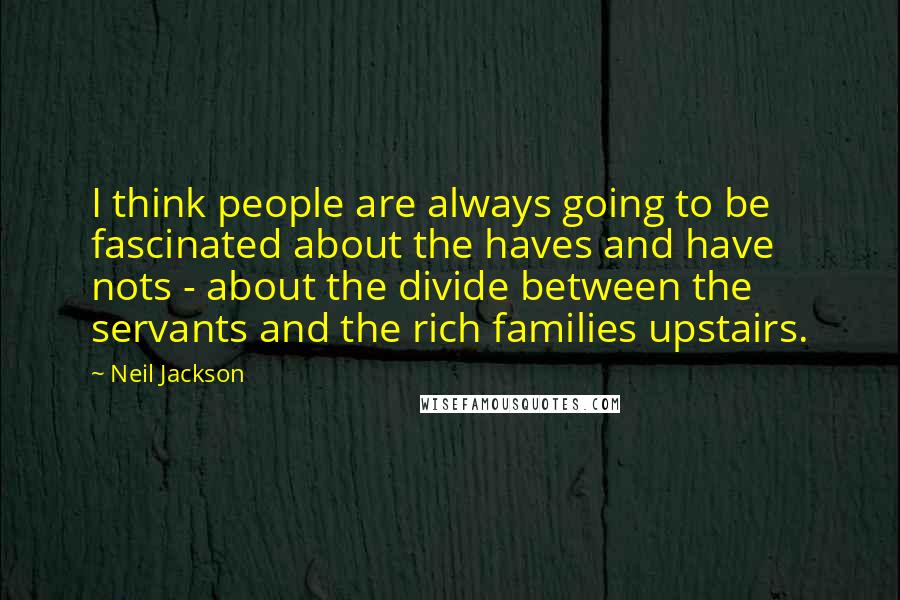 Neil Jackson Quotes: I think people are always going to be fascinated about the haves and have nots - about the divide between the servants and the rich families upstairs.