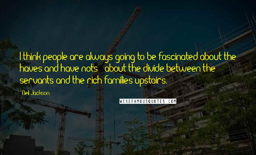 Neil Jackson Quotes: I think people are always going to be fascinated about the haves and have nots - about the divide between the servants and the rich families upstairs.