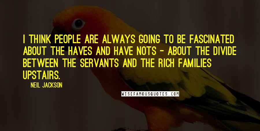 Neil Jackson Quotes: I think people are always going to be fascinated about the haves and have nots - about the divide between the servants and the rich families upstairs.