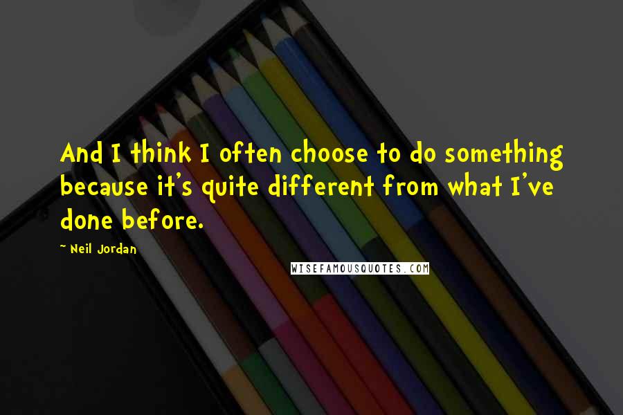 Neil Jordan Quotes: And I think I often choose to do something because it's quite different from what I've done before.