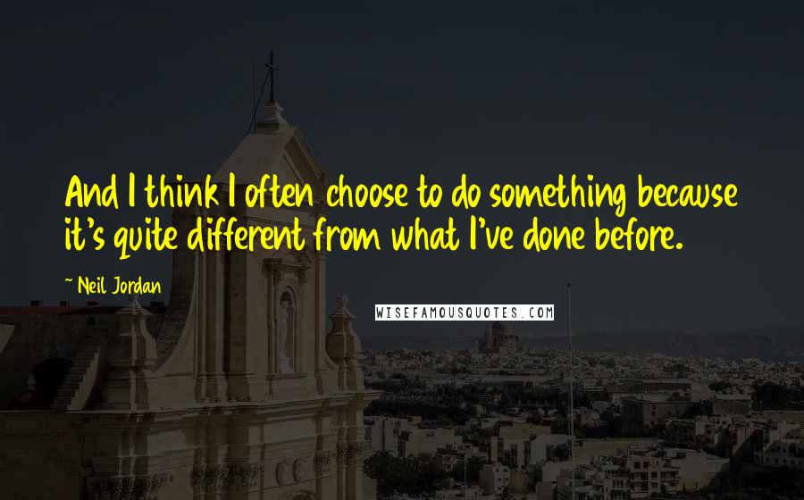 Neil Jordan Quotes: And I think I often choose to do something because it's quite different from what I've done before.