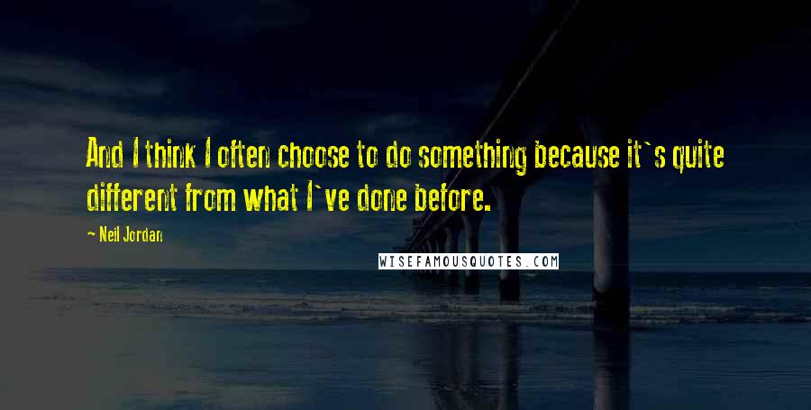 Neil Jordan Quotes: And I think I often choose to do something because it's quite different from what I've done before.