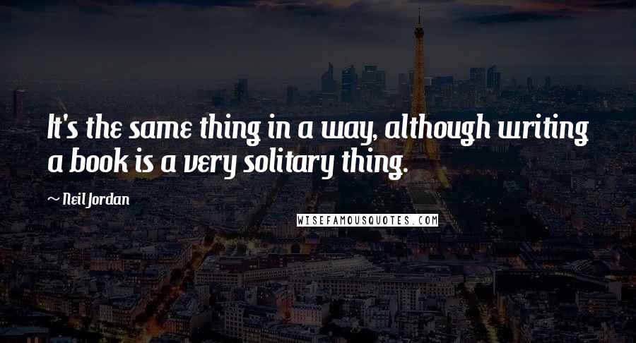 Neil Jordan Quotes: It's the same thing in a way, although writing a book is a very solitary thing.