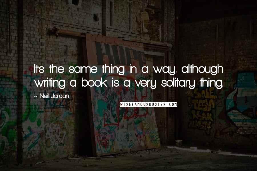 Neil Jordan Quotes: It's the same thing in a way, although writing a book is a very solitary thing.